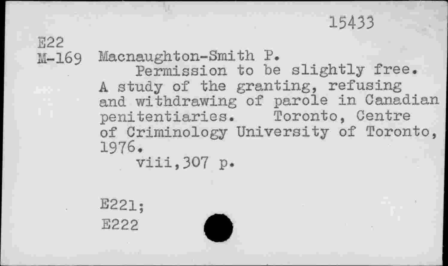 ﻿15433
E22
M-169 Macnaughton-Smith P.
Permission, to be slightly free, A study of the granting, refusing and withdrawing of parole in Canadian penitentiaries. Toronto, Centre of Criminology University of Toronto, 1976.
viii,3O7 p.
E221; E222